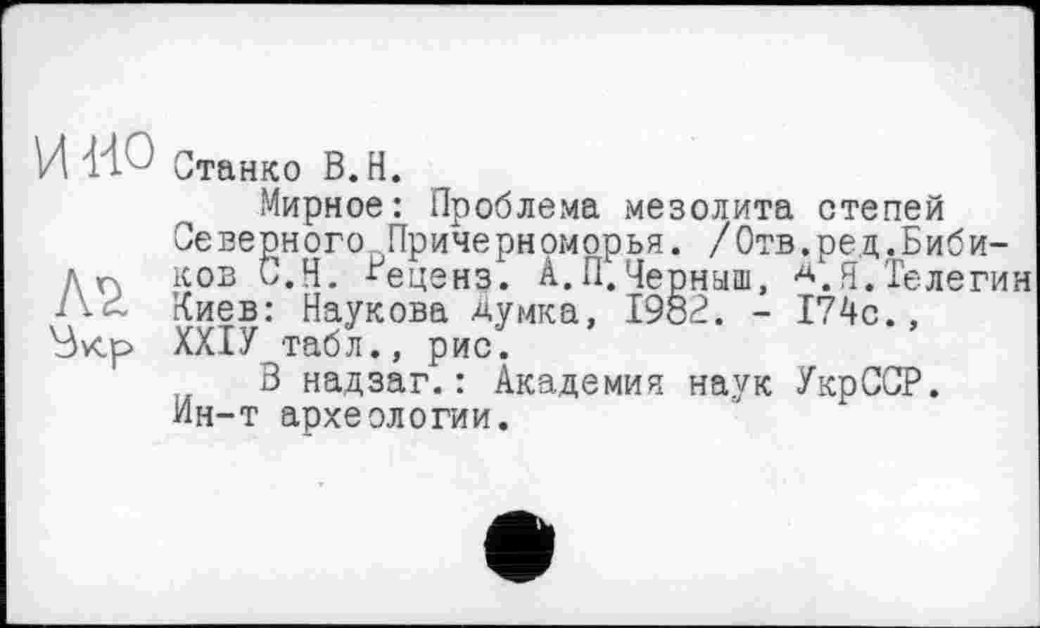 ﻿и ио Станко В.Н.
Мирное: Проблема мезолита степей Северного Причерноморья. /Отв.ред.Биби-д п ков С.Н. -^еценз. А. П. Черныш, А. Я. Телегин Киев: Наукова Думка, 1982. - 174с., ХХІУ табл., рис.
3 надзаг.: Академия наук УкрССР. Ин-т археологии.